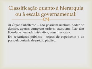 Classificação quanto à hierarquia
   ou à escala governamental:
                       
d) Órgão Subalterno – não possuem nenhum poder de
decisão, apenas cumprem ordens, executam. Não têm
liberdade nem administrativa, nem financeira.
Ex: repartições públicas - seções de expediente e de
pessoal; portaria de prédio público.
 