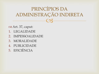 PRINCÍPIOS DA
   ADMINISTRAÇÃO INDIRETA
                    
 Art. 37, caput:
1. LEGALIDADE
2. IMPESSOALIDADE
3. MORALIDADE
4. PUBLICIDADE
5. EFICIÊNCIA
 