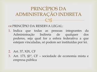 PRINCÍPIOS DA
    ADMINISTRAÇÃO INDIRETA
                         
 PRINCÍPIO DA RESERVA LEGAL:
1. Indica que todas as pessoas integrantes da
   Administração     Indireta   de    qualquer      dos
   poderes, seja qual for a esfera federativa a que
   estejam vinculadas, só podem ser instituídas por lei.

2. Art. 37, XIX, CF
3. Art. 173, §1º, CF – sociedade de economia mista e
   empresa pública
 