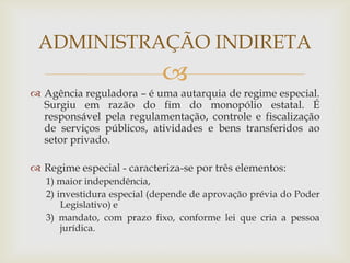 ADMINISTRAÇÃO INDIRETA
                            
 Agência reguladora – é uma autarquia de regime especial.
  Surgiu em razão do fim do monopólio estatal. É
  responsável pela regulamentação, controle e fiscalização
  de serviços públicos, atividades e bens transferidos ao
  setor privado.

 Regime especial - caracteriza-se por três elementos:
   1) maior independência,
   2) investidura especial (depende de aprovação prévia do Poder
       Legislativo) e
   3) mandato, com prazo fixo, conforme lei que cria a pessoa
       jurídica.
 