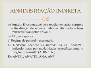 ADMINISTRAÇÃO INDIRETA
                         
 Função: É responsável pela regulamentação, controle
   e fiscalização de serviços públicos, atividades e bens
   transferidos ao setor privado.
 Alguns aspectos:
a) Regime de pessoal – estatutário.
b) Licitação: obedece às normas da Lei 8.666/93.
   podendo optar por modalidades especificas como o
   pregão e a consulta (ADIN 1668).
Ex: ANEEL, ANATEL, ANA, ANP.
 