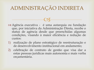 ADMINISTRAÇÃO INDIRETA

                         
 Agência executiva - é uma autarquia ou fundação
  que, por iniciativa da Administração Direta, recebe o
  status de agência desde que preenchidas algumas
  condições, visando à maior eficiência e redução de
  custos:
1) realização de plano estratégico de reestruturação e
   de desenvolvimento institucional em andamento;
2) celebração de contrato de gestão que visa dar a
   estas pessoas jurídicas mais autonomia e mais verba
   orçamentária.
 