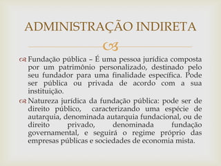 ADMINISTRAÇÃO INDIRETA
                       
 Fundação pública – É uma pessoa jurídica composta
  por um patrimônio personalizado, destinado pelo
  seu fundador para uma finalidade específica. Pode
  ser pública ou privada de acordo com a sua
  instituição.
 Natureza jurídica da fundação pública: pode ser de
  direito público, caracterizando uma espécie de
  autarquia, denominada autarquia fundacional, ou de
  direito      privado,    denominada      fundação
  governamental, e seguirá o regime próprio das
  empresas públicas e sociedades de economia mista.
 
