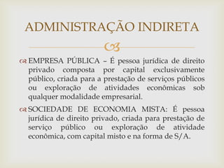 ADMINISTRAÇÃO INDIRETA
                         
 EMPRESA PÚBLICA – É pessoa jurídica de direito
  privado composta por capital exclusivamente
  público, criada para a prestação de serviços públicos
  ou exploração de atividades econômicas sob
  qualquer modalidade empresarial.
 SOCIEDADE DE ECONOMIA MISTA: É pessoa
  jurídica de direito privado, criada para prestação de
  serviço público ou exploração de atividade
  econômica, com capital misto e na forma de S/A.
 
