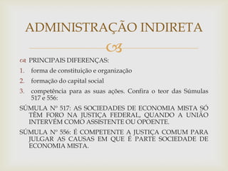 ADMINISTRAÇÃO INDIRETA
                                  
 PRINCIPAIS DIFERENÇAS:
1.   forma de constituição e organização
2.   formação do capital social
3.   competência para as suas ações. Confira o teor das Súmulas
     517 e 556:
SÚMULA Nº 517: AS SOCIEDADES DE ECONOMIA MISTA SÓ
  TÊM FORO NA JUSTIÇA FEDERAL, QUANDO A UNIÃO
  INTERVÉM COMO ASSISTENTE OU OPOENTE.
SÚMULA Nº 556: É COMPETENTE A JUSTIÇA COMUM PARA
  JULGAR AS CAUSAS EM QUE É PARTE SOCIEDADE DE
  ECONOMIA MISTA.
 