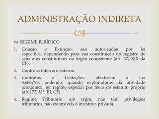 ADMINISTRAÇÃO INDIRETA
                                
 REGIME JURÍDICO
1.   Criação     e    Extinção:   são   autorizadas     por    lei
     específica, dependendo para sua constituição do registro de
     seus atos constitutivos no órgão competente (art. 37, XIX da
     CF).
2.   Controle: interno e externo.
3.   Contratos          e     Licitações: obedecem     à     Lei
     8.666/93, podendo, quando exploradoras da atividade
     econômica, ter regime especial por meio de estatuto próprio
     (art.173, §1º, III, CF).
4.   Regime Tributário: em regra, não têm                 privilégios
     tributários, não extensíveis à iniciativa privada.
 