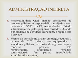 ADMINISTRAÇÃO INDIRETA
                        
5. Responsabilidade Civil: quando prestadoras de
   serviços públicos, é responsabilidade objetiva, com
   base no art. 37,§6º, da CF, respondendo o Estado
   subsidiariamente pelos prejuízos causados. Quando
   exploradoras de atividade econômica, o regime será
   o privado.
6. Regime de pessoal: titularizam emprego, seguindo o
   regime da CLT, todavia, são equiparados a
   servidores públicos, em razão de algumas regras:
   concurso                 público,             teto
   remuneratório,         acumulação,        remédios
   constitucionais,    fins    penais,  improbidade
   administrativa e outras;
 
