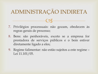 ADMINISTRAÇÃO INDIRETA
                         
7. Privilégios processuais: não gozam, obedecem às
   regras gerais de processo;
8. Bens: são penhoráveis, exceto se a empresa for
   prestadora de serviços públicos e o bem estiver
   diretamente ligado a eles;
9. Regime falimentar: não estão sujeitos a este regime –
   Lei 11.101/05.
 