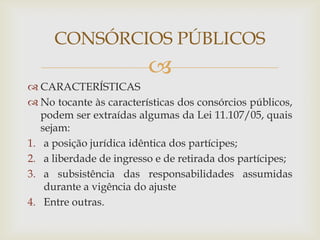 CONSÓRCIOS PÚBLICOS
                         
 CARACTERÍSTICAS
 No tocante às características dos consórcios públicos,
   podem ser extraídas algumas da Lei 11.107/05, quais
   sejam:
1. a posição jurídica idêntica dos partícipes;
2. a liberdade de ingresso e de retirada dos partícipes;
3. a subsistência das responsabilidades assumidas
    durante a vigência do ajuste
4. Entre outras.
 