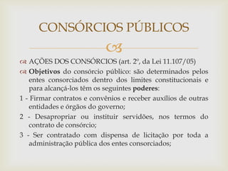 CONSÓRCIOS PÚBLICOS
                           
 AÇÕES DOS CONSÓRCIOS (art. 2º, da Lei 11.107/05)
 Objetivos do consórcio público: são determinados pelos
    entes consorciados dentro dos limites constitucionais e
    para alcançá-los têm os seguintes poderes:
1 - Firmar contratos e convênios e receber auxílios de outras
    entidades e órgãos do governo;
2 - Desapropriar ou instituir servidões, nos termos do
    contrato de consórcio;
3 - Ser contratado com dispensa de licitação por toda a
    administração pública dos entes consorciados;
 
