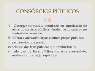 CONSÓRCIOS PÚBLICOS
                         
4 - Outorgar concessão, permissão ou autorização de
    obras ou serviços públicos, desde que autorizado no
    contrato de consórcio;
5 - Cobrar e arrecadar tarifas e outros preços públicos:
 a) pelo serviço que presta;
b) pelo uso dos bens públicos que administra; ou,
c) pelo uso de bens públicos do ente consorciado,
    mediante autorização específica.
 