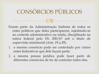 CONSÓRCIOS PÚBLICOS
                         
Fazem parte da Administração Indireta de todos os
   entes políticos que deles participarem, sujeitando-se
   ao controle administrativo ou tutela, disciplinado na
   esfera federal pelo DL 200/67 sob o título de
   supervisão ministerial (Arts. 19 a 29).
1. o mesmo consórcio pode ser controlado por vários
    entes federativos que dele façam parte;
2. a mesma pessoa jurídica pode fazer parte de
    diferentes consórcios de ter de controlar todos eles.
 