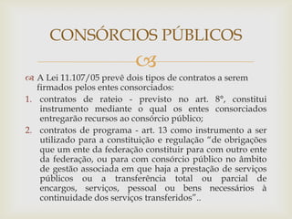 CONSÓRCIOS PÚBLICOS
                           
 A Lei 11.107/05 prevê dois tipos de contratos a serem
   firmados pelos entes consorciados:
1. contratos de rateio - previsto no art. 8°, constitui
    instrumento mediante o qual os entes consorciados
    entregarão recursos ao consórcio público;
2. contratos de programa - art. 13 como instrumento a ser
    utilizado para a constituição e regulação “de obrigações
    que um ente da federação constituir para com outro ente
    da federação, ou para com consórcio público no âmbito
    de gestão associada em que haja a prestação de serviços
    públicos ou a transferência total ou parcial de
    encargos, serviços, pessoal ou bens necessários à
    continuidade dos serviços transferidos”..
 
