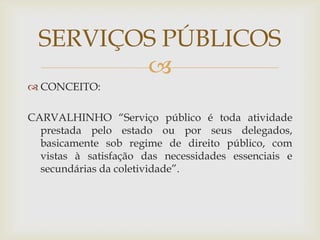 SERVIÇOS PÚBLICOS
         
 CONCEITO:

CARVALHINHO “Serviço público é toda atividade
  prestada pelo estado ou por seus delegados,
  basicamente sob regime de direito público, com
  vistas à satisfação das necessidades essenciais e
  secundárias da coletividade”.
 