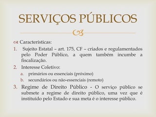 SERVIÇOS PÚBLICOS
         
 Características:
1. Sujeito Estatal – art. 175, CF – criados e regulamentados
   pelo Poder Público, a quem também incumbe a
   fiscalização.
2. Interesse Coletivo:
   a. primários ou essenciais (próximo)
   b. secundários ou não-essenciais (remoto)
3. Regime de Direito Público - O serviço público se
   submete a regime de direito público, uma vez que é
   instituído pelo Estado e sua meta é o interesse público.
 
