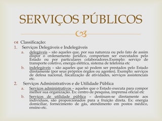 SERVIÇOS PÚBLICOS
            
 Classificação:
1. Serviços Delegáveis e Indelegáveis
     a.   delegáveis – são aqueles que, por sua natureza ou pelo fato de assim
          dispor o ordenamento jurídico, comportam ser executados pelo
          Estado ou por particulares colaboradores.Exemplo: serviço de
          transporte coletivo, energia elétrica, sistema de telefonia etc
     b.   indelegáveis – são aqueles que só podem ser prestados pelo Estado
          diretamente (por seus próprios órgãos ou agentes). Exemplo: serviços
          de defesa nacional, fiscalização de atividades, serviços assistenciais
          etc.
2.    Serviços Administrativos e de Utilidade Pública
     a.   Serviços administrativos – aqueles que o Estado executa para compor
          melhor sua organização. Ex: centro de pesquisa, imprensa oficial etc
     b.   Serviços de utilidade pública – destinam-se diretamente aos
          indivíduos, são proporcionados para a fruição direta. Ex: energia
          domiciliar, fornecimento de gás, atendimento em postos médico,
          ensino etc.
 