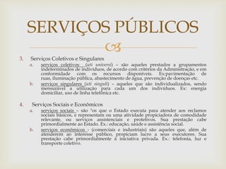 SERVIÇOS PÚBLICOS
            
3.   Serviços Coletivos e Singulares
     a.   serviços coletivos (uti universi) – são aqueles prestados a grupamentos
          indeterminados de indivíduos, de acordo com critérios da Administração, e em
          conformidade com os recursos disponíveis. Ex:pavimentação de
          ruas, iluminação pública, abastecimento de água, prevenção de doenças etc.
     b.   serviços singulares (uti singuli) – aqueles que são individualizados, sendo
          mensurável a utilização para cada um dos indivíduos. Ex: energia
          domiciliar, uso de linha telefônica etc.

4.    Serviços Sociais e Econômicos
     a.   serviços sociais – são "os que o Estado executa para atender aos reclamos
          sociais básicos, e representam ou uma atividade propiciadora de comodidade
          relevante, ou serviços assistenciais e protetivos. Sua prestação cabe
          primordialmente ao Estado. Ex.: educação, saúde e assistência social.
     b.   serviços econômicos - (comerciais e industriais) são aqueles que, além de
          atenderem ao interesse público, propiciam lucro a seus executores. Sua
          prestação cabe primordialmente à iniciativa privada. Ex.: telefonia, luz e
          transporte coletivo.
 