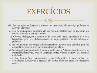 EXERCÍCIOS
                    
01. Em relação às formas e meios de prestação de serviço público, é
    correto afirmar:
 a) Na denominação genérica de empresas estatais não se incluem as
    sociedades de economia mista.
 b) Ocorre delegação quando o Estado cria uma entidade e a ela
    transfere, por lei, determinado serviço público ou de utilidade
    pública.
 c) As autarquias são entes administrativos autônomos criados por lei
    específica, porém sem personalidade jurídica.
 d) Serviço desconcentrado é todo aquele que a Administração executa
    centralizadamente, mas o distribui entre vários órgãos da mesma
    entidade.
  e) As fundações prestam-se, principalmente, à realização de
    atividades lucrativas e típicas do Poder Público, mas de interesse
    coletivo.
 