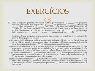 EXERCÍCIOS
                        
02. Dado o seguinte período: “O Poder Público pode realizar (1) ______ seus próprios
    serviços, por meio dos órgãos da (2) ______, ou prestá-los (3) ______, através (4)
    ______, que integram a (5) ______, ou, ainda, por meio de entes parestatais de
    cooperação que não compõem a Administração direta nem a indireta (serviços
    sociais autônomos e outros) e, finalmente, por (6) ______ e particulares
    individualmente,     quais     sejam:      concessionárias,      (7)     ______”.
    Assinale, dentre as opções abaixo, aquela que contém em sequência o preenchimento
    correto dos espaços em branco:
a) (1) descentralizadamente – (2) Administração indireta – (3) através da Administração
    direta – (4) sociedades de economia mista e fundações – (5) as empresas públicas – (6)
    meio de empresas privadas – (7) permissionárias e autorizatárias.
b) (1) centralizadamente – (2) Administração direta – (3) descentralizadamente – (4) das
    autarquias, empresas públicas, sociedades de economia mista e fundações – (5)
    Administração indireta – (6) empresas privadas – (7) permissionárias e autorizatárias.
c) (1) centralizadamente – (2) Administração indireta – (3) por empresas privadas – (4)
    permissionárias e autorizatárias – (5) Administração direta – (6) descentralização –
    (7) sociedades de economia mista e fundações.
d) (1) descentralizadamente – (2) Administração direta – (3) centralizadamente – (4) por
    meio das autarquias, empresas públicas, permissionárias e autorizatárias – (5)
    Administração indireta – (6) empresas privadas – (7) sociedades de economia mista e
    fundações.
 