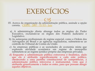 EXERCÍCIOS
                   
03. Acerca da organização da administração pública, assinale a opção
    correta. CESPE - 2007 - TJ-TO - Juiz

 a) A administração direta abrange todos os órgãos do Poder
   Executivo, excluindo-se os órgãos dos Poderes Judiciário e
   Legislativo.
b) As autarquias profissionais de regime especial, como a Ordem dos
   Advogados do Brasil e as agências reguladoras, submetem-se ao
   controle do Tribunal de Contas da União.
c) As empresas públicas e as sociedades de economia mista que
   exploram atividade econômica em regime de monopólio
   submetem-se ao regime jurídico próprio das empresas privadas.
d) Enquanto a administração pública extroversa é finalística, dado
   que ela é atribuída especificamente a cada ente político,
   obedecendo a uma partilha constitucional de competências, a
   administração pública introversa é instrumental, visto que é
   atribuída genericamente a todos os entes, para que possam atingir
   aqueles objetivos.
 