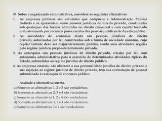 04. Sobre a organização administrativa, considere as seguintes afirmativas:
1. As empresas públicas são entidades que compõem a Administração Pública
     Indireta e se apresentam como pessoas jurídicas de direito privado, constituídas
     sob quaisquer das formas admitidas no direito comercial e com capital formado
     exclusivamente por recursos provenientes das pessoas jurídicas de direito público.
2. As sociedades de economia mista são pessoas jurídicas de direito
     privado, autorizadas por lei, constituídas sob a forma de sociedade anônima, cujo
     capital votante deve ser majoritariamente público, tendo suas atividades regidas
     pelo regime jurídico preponderantemente privado.
3. As autarquias são pessoas jurídicas de direito privado, criadas por lei, com
     autonomia administrativa para o exercício de determinadas atividades típicas do
     Estado, submetidas ao regime jurídico de direito público.
4. As empresas estatais, não obstante a sua personalidade jurídica de direito privado e
     sua sujeição ao regime jurídico de direito privado, têm sua contratação de pessoal
     subordinada à realização de concurso público.

    Assinale a alternativa correta.
a) Somente as afirmativas 1, 2 e 3 são verdadeiras.
b) Somente as afirmativas 2, 3 e 4 são verdadeiras.
c) Somente as afirmativas 1, 2 e 4 são verdadeiras.
d) Somente as afirmativas 1, 3 e 4 são verdadeiras.
e) Somente as afirmativas 3 e 4 são verdadeiras.
 