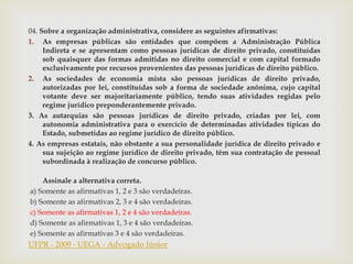 04. Sobre a organização administrativa, considere as seguintes afirmativas:
1. As empresas públicas são entidades que compõem a Administração Pública
     Indireta e se apresentam como pessoas jurídicas de direito privado, constituídas
     sob quaisquer das formas admitidas no direito comercial e com capital formado
     exclusivamente por recursos provenientes das pessoas jurídicas de direito público.
2. As sociedades de economia mista são pessoas jurídicas de direito privado,
     autorizadas por lei, constituídas sob a forma de sociedade anônima, cujo capital
     votante deve ser majoritariamente público, tendo suas atividades regidas pelo
     regime jurídico preponderantemente privado.
3. As autarquias são pessoas jurídicas de direito privado, criadas por lei, com
     autonomia administrativa para o exercício de determinadas atividades típicas do
     Estado, submetidas ao regime jurídico de direito público.
4. As empresas estatais, não obstante a sua personalidade jurídica de direito privado e
     sua sujeição ao regime jurídico de direito privado, têm sua contratação de pessoal
     subordinada à realização de concurso público.

    Assinale a alternativa correta.
a) Somente as afirmativas 1, 2 e 3 são verdadeiras.
b) Somente as afirmativas 2, 3 e 4 são verdadeiras.
c) Somente as afirmativas 1, 2 e 4 são verdadeiras.
d) Somente as afirmativas 1, 3 e 4 são verdadeiras.
e) Somente as afirmativas 3 e 4 são verdadeiras.
UFPR - 2009 - UEGA - Advogado Júnior
 