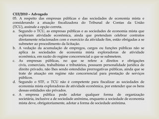 CEF/2010 – Advogado
05. A respeito das empresas públicas e das sociedades de economia mista e
considerando a atuação fiscalizadora do Tribunal de Contas da União
(TCU), assinale a opção correta.
a. Segundo o TCU, as empresas públicas e as sociedades de economia mista que
    exploram atividade econômica, ainda que pretendam celebrar contratos
    diretamente relacionados com o exercício da atividade fim, estão obrigadas a se
    submeter ao procedimento da licitação.
b. A vedação da acumulação de empregos, cargos ou funções públicas não se
    aplica às sociedades de economia mista exploradoras de atividade
    econômica, em razão do regime concorrencial a que se submetem.
c. As empresas públicas, no que se refere a direitos e obrigações
    civis, comerciais, trabalhistas e tributários, possuem personalidade jurídica de
    direito privado, não lhes sendo estendidas prerrogativas públicas, ainda que se
    trate de atuação em regime não concorrencial para prestação de serviços
    públicos.
d. Segundo o STF, o TCU não é competente para fiscalizar as sociedades de
    economia mista exploradoras de atividade econômica, por entender que os bens
    dessas entidades são privados.
e. A empresa pública pode adotar qualquer forma de organização
    societária, inclusive a de sociedade anônima, enquanto a sociedade de economia
    mista deve, obrigatoriamente, adotar a forma de sociedade anônima.
 