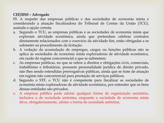 CEF/2010 – Advogado
05. A respeito das empresas públicas e das sociedades de economia mista e
considerando a atuação fiscalizadora do Tribunal de Contas da União (TCU),
assinale a opção correta.
a. Segundo o TCU, as empresas públicas e as sociedades de economia mista que
    exploram atividade econômica, ainda que pretendam celebrar contratos
    diretamente relacionados com o exercício da atividade fim, estão obrigadas a se
    submeter ao procedimento da licitação.
b. A vedação da acumulação de empregos, cargos ou funções públicas não se
    aplica às sociedades de economia mista exploradoras de atividade econômica,
    em razão do regime concorrencial a que se submetem.
c. As empresas públicas, no que se refere a direitos e obrigações civis, comerciais,
    trabalhistas e tributários, possuem personalidade jurídica de direito privado,
    não lhes sendo estendidas prerrogativas públicas, ainda que se trate de atuação
    em regime não concorrencial para prestação de serviços públicos.
d. Segundo o STF, o TCU não é competente para fiscalizar as sociedades de
    economia mista exploradoras de atividade econômica, por entender que os bens
    dessas entidades são privados.
e. A empresa pública pode adotar qualquer forma de organização societária,
    inclusive a de sociedade anônima, enquanto a sociedade de economia mista
    deve, obrigatoriamente, adotar a forma de sociedade anônima.
 
