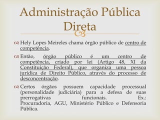 Administração Pública
         Direta
           
 Hely Lopes Meireles chama órgão público de centro de
  competência.
 Então,    órgão    público   é    um    centro   de
  competência, criado por lei (Artigo 48, XI da
  Constituição Federal), que organiza uma pessoa
  jurídica de Direito Público, através do processo de
  desconcentração.
 Certos órgãos possuem capacidade processual
  (personalidade judiciária) para a defesa de suas
  prerrogativas             funcionais.         Ex.:
  Procuradoria, AGU, Ministério Público e Defensoria
  Pública.
 