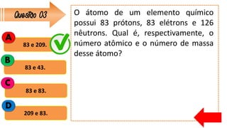 Questão 03
83 e 209.
83 e 43.
83 e 83.
209 e 83.
A
B
C
D
O átomo de um elemento químico
possui 83 prótons, 83 elétrons e 126
nêutrons. Qual é, respectivamente, o
número atômico e o número de massa
desse átomo?
 