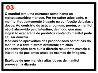 O manitol tem uma estrutura semelhante ao
monossacarídeo manose. Por ter sabor adocicado, o
manitol frequentemente é usado na confecção de balas e
doces. Ao contrário do açúcar comum, porém, o manitol
não é absorvido pelo intestino, de modo que uma
ingestão exagerada de produtos contendo manitol pode
causar diarreia.
Médicos se aproveitam das propriedades osmóticas do
manitol e o administram oralmente em altas
concentrações para que a diarreia resultante esvazie o
intestino de pacientes antes de exames de imagens.
Explique de que maneira altas doses de manitol
provocam a diarreia
03
 