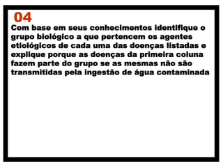 04
Com base em seus conhecimentos identifique o
grupo biológico a que pertencem os agentes
etiológicos de cada uma das doenças listadas e
explique porque as doenças da primeira coluna
fazem parte do grupo se as mesmas não são
transmitidas pela ingestão de água contaminada
 