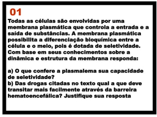 01
Todas as células são envolvidas por uma
membrana plasmática que controla a entrada e a
saída de substâncias. A membrana plasmática
possibilita a diferenciação bioquímica entre a
célula e o meio, pois é dotada de seletividade.
Com base em seus conhecimentos sobre a
dinâmica e estrutura da membrana responda:
a) O que confere a plasmalema sua capacidade
de seletividade?
b) Das drogas citadas no texto qual a que deve
transitar mais facilmente através da barreira
hematoencefálica? Justifique sua resposta
 