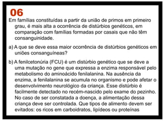 Em famílias constituídas a partir da união de primos em primeiro
grau, é mais alta a ocorrência de distúrbios genéticos, em
comparação com famílias formadas por casais que não têm
consanguinidade.
a) A que se deve essa maior ocorrência de distúrbios genéticos em
uniões consanguíneas?
b) A fenilcetonúria (FCU) é um distúrbio genético que se deve a
uma mutação no gene que expressa a enzima responsável pelo
metabolismo do aminoácido fenilalanina. Na ausência da
enzima, a fenilalanina se acumula no organismo e pode afetar o
desenvolvimento neurológico da criança. Esse distúrbio é
facilmente detectado no recém-nascido pelo exame do pezinho.
No caso de ser constatada a doença, a alimentação dessa
criança deve ser controlada. Que tipos de alimento devem ser
evitados: os ricos em carboidratos, lipídeos ou proteínas
06
 