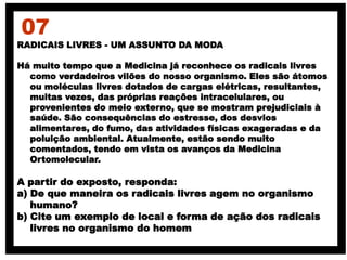 RADICAIS LIVRES - UM ASSUNTO DA MODA
Há muito tempo que a Medicina já reconhece os radicais livres
como verdadeiros vilões do nosso organismo. Eles são átomos
ou moléculas livres dotados de cargas elétricas, resultantes,
muitas vezes, das próprias reações intracelulares, ou
provenientes do meio externo, que se mostram prejudiciais à
saúde. São consequências do estresse, dos desvios
alimentares, do fumo, das atividades físicas exageradas e da
poluição ambiental. Atualmente, estão sendo muito
comentados, tendo em vista os avanços da Medicina
Ortomolecular.
A partir do exposto, responda:
a) De que maneira os radicais livres agem no organismo
humano?
b) Cite um exemplo de local e forma de ação dos radicais
livres no organismo do homem
07
 