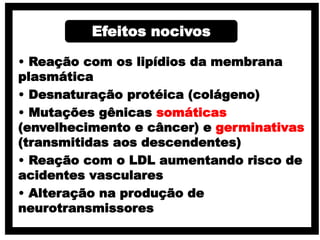 • Reação com os lipídios da membrana
plasmática
• Desnaturação protéica (colágeno)
• Mutações gênicas somáticas
(envelhecimento e câncer) e germinativas
(transmitidas aos descendentes)
• Reação com o LDL aumentando risco de
acidentes vasculares
• Alteração na produção de
neurotransmissores
Efeitos nocivos
 