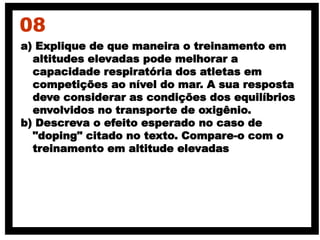 a) Explique de que maneira o treinamento em
altitudes elevadas pode melhorar a
capacidade respiratória dos atletas em
competições ao nível do mar. A sua resposta
deve considerar as condições dos equilíbrios
envolvidos no transporte de oxigênio.
b) Descreva o efeito esperado no caso de
"doping" citado no texto. Compare-o com o
treinamento em altitude elevadas
08
 