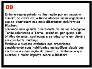 Embora representado na ilustração por um pequeno
número de espécies, o Reino Monera inclui organismos
que se distribuem nos mais diferentes habitats da
Biosfera,
ocupando uma grande diversidade de nichos ecológicos.
Tendo colonizado a Terra, sozinhos, por quase dois
bilhões de anos, continuam a se adaptar a um planeta
em constante mudança.
Explique o sucesso evolutivo dos procariotos,
considerando suas habilidades metabólicas desde que
iniciaram a colonização do planeta e destaque a que
exerceu o maior impacto sobre a Biosfera
09
 