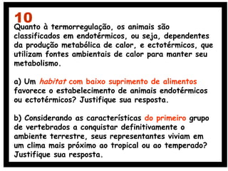Quanto à termorregulação, os animais são
classificados em endotérmicos, ou seja, dependentes
da produção metabólica de calor, e ectotérmicos, que
utilizam fontes ambientais de calor para manter seu
metabolismo.
a) Um habitat com baixo suprimento de alimentos
favorece o estabelecimento de animais endotérmicos
ou ectotérmicos? Justifique sua resposta.
b) Considerando as características do primeiro grupo
de vertebrados a conquistar definitivamente o
ambiente terrestre, seus representantes viviam em
um clima mais próximo ao tropical ou ao temperado?
Justifique sua resposta.
10
 