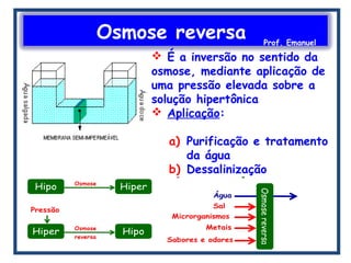 Osmose reversa Prof. Emanuel
 É a inversão no sentido da
osmose, mediante aplicação de
uma pressão elevada sobre a
solução hipertônica
 Aplicação:
a) Purificação e tratamento
da água
b) Dessalinização
 