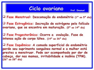 Ciclo ovariano Prof. Emanuel
 Fase Menstrual: Descamação do endométrio (1º ao 5º dia)
 Fase Estrogênica: Secreção de estrógeno pelo folículo
ovariano, que se encontra em maturação. (5º ao 14º dia)
 Fase Progesterônica: Ocorre a ovulação. Fase de
intensa ação do corpo lúteo. (14º ao 26º dia)
 Fase Isquêmica: A camada superficial do endométrio
perde seu suprimento sanguíneo normal e a mulher está
prestes a menstruar. Pode ser acompanhada por dor de
cabeça, dor nas mamas, irritabilidade e insônia (TPM).
(26º ao 28º dia)
 