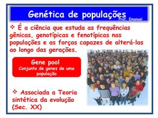 Genética de populaçõesProf. Emanuel
 É a ciência que estuda as frequências
gênicas, genotípicas e fenotípicas nas
populações e as forças capazes de alterá las‐
ao longo das gerações.
Gene pool
Conjunto de genes de uma
população
 Associada a Teoria
sintética da evolução
(Sec. XX)
 