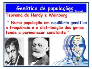 Genética de populaçõesProf. Emanuel
Teorema de Hardy e Weinberg
“ Numa população em equilíbrio genético
a frequência e a distribuição dos genes
tende a permanecer constante ”
 
