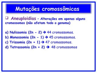  Aneuploidias – Alterações em apenas alguns
cromossomos (não afetam todo o genoma)
a) Nulissomia (2n - 2)  44 cromossomos.
b) Monossomia (2n - 1)  45 cromossomos.
c) Trissomia (2n + 1)  47 cromossomos.
d) Tetrassomia (2n + 2)  48 cromossomos
Mutações cromossômicas
 