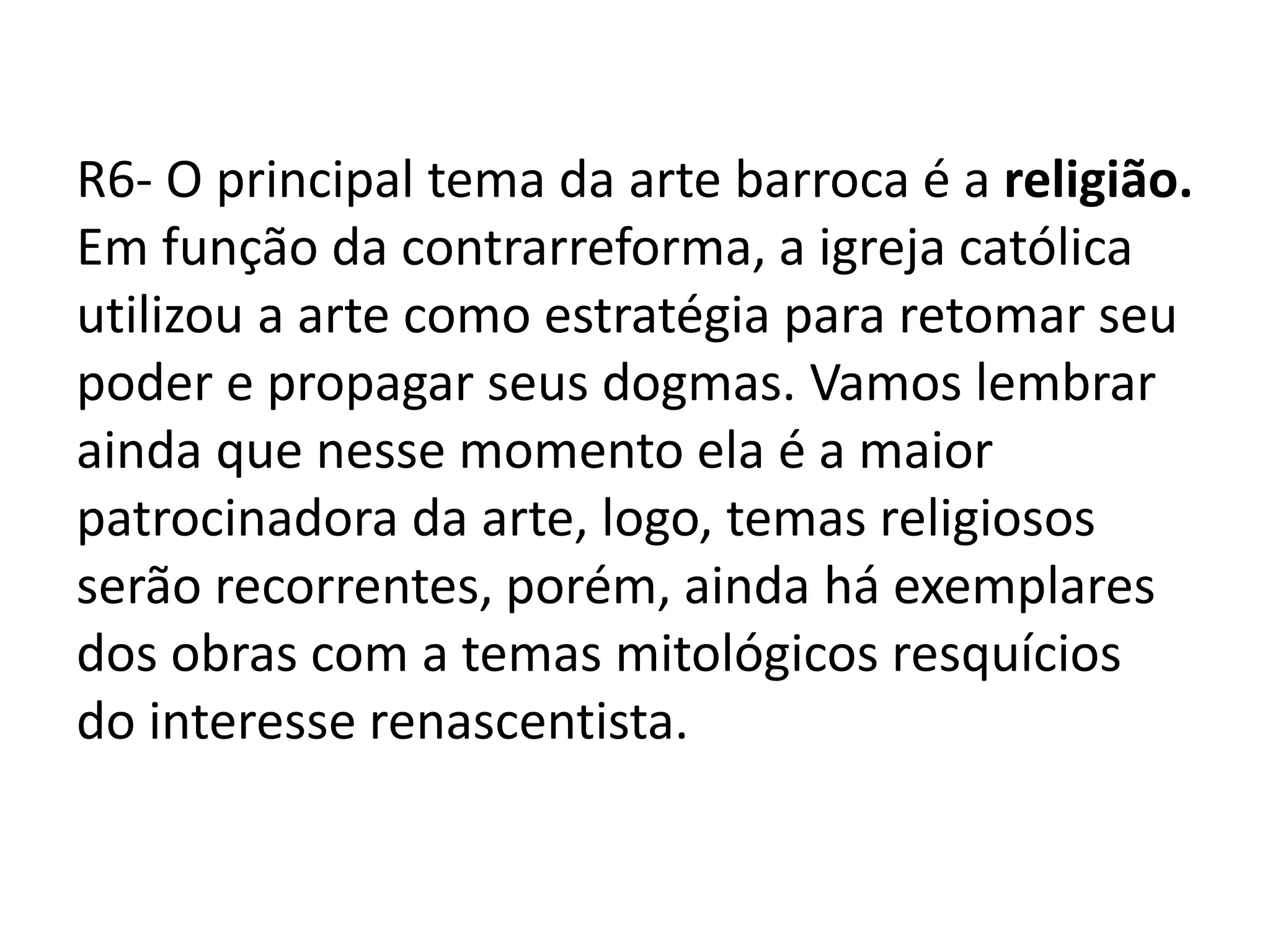 R6- O principal tema da arte barroca é a religião.
Em função da contrarreforma, a igreja católica
utilizou a arte como estratégia para retomar seu
poder e propagar seus dogmas. Vamos lembrar
ainda que nesse momento ela é a maior
patrocinadora da arte, logo, temas religiosos
serão recorrentes, porém, ainda há exemplares
dos obras com a temas mitológicos resquícios
do interesse renascentista.
 