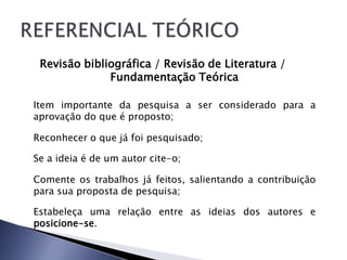 Revisão bibliográfica / Revisão de Literatura /
              Fundamentação Teórica

Item importante da pesquisa a ser considerado para a
aprovação do que é proposto;

Reconhecer o que já foi pesquisado;

Se a ideia é de um autor cite-o;

Comente os trabalhos já feitos, salientando a contribuição
para sua proposta de pesquisa;

Estabeleça uma relação entre as ideias dos autores e
posicione-se.
 