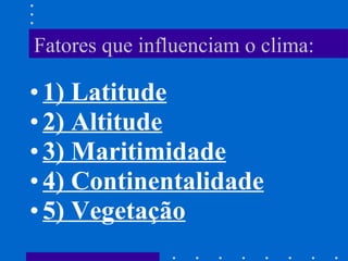 Fatores que influenciam o clima: 1) Latitude 2) Altitude 3) Maritimidade 4) Continentalidade 5) Vegetação 