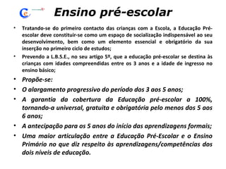 Ensino pré-escolar Tratando-se do primeiro contacto das crianças com a Escola, a Educação Pré-escolar deve constituir-se como um espaço de socialização indispensável ao seu desenvolvimento, bem como um elemento essencial e obrigatório da sua inserção no primeiro ciclo de estudos; Prevendo a L.B.S.E., no seu artigo 5º, que a educação pré-escolar se destina às crianças com idades compreendidas entre os 3 anos e a idade de ingresso no ensino básico; Propõe-se: O alargamento progressivo do período dos 3 aos 5 anos; A garantia da cobertura da Educação pré-escolar a 100%, tornando-a universal, gratuita e obrigatória pelo menos dos 5 aos 6 anos; A antecipação para os 5 anos do início das aprendizagens formais; Uma maior articulação entre a Educação Pré-Escolar e o Ensino Primário no que diz respeito às aprendizagens/competências dos dois níveis de educação. 