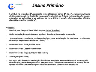 Ensino Primário A L.B.S.E, no seu artigo 8º, apresenta como objectivos para o 1º ciclo  “…o desenvolvimento da linguagem oral e a iniciação e progressivo domínio da leitura e da escrita, das noções essenciais da aritmética e do cálculo, do meio físico e social e das expressões plástica, dramática, musical e motora” .  Propostas: Mudança de designação de 1º Ciclo para  Ensino Primário; Maior articulação curricular com os níveis de educação anterior e posterior; Introdução do conceito de equipa pedagógica, com a atribuição da função de coordenador de equipa ao professor titular de turma;  Manutenção da duração de 4 anos; Manutenção do Desenho Curricular; Manutenção da carga curricular dos alunos; Avaliação qualitativa; Em regra não deve existir retenção dos alunos. Contudo, a requerimento do encarregado de educação, poderá ser permitido a repetição do último ano deste nível de ensino, desde que se verifique um atraso significativo nos domínios considerados essenciais. 