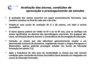 Avaliação dos alunos, condições de  aprovação e prosseguimento de estudos A avaliação dos alunos assumirá um papel essencialmente formativo, mas também sumativo no final de cada ano e do ciclo. Propõe-se uma escala de avaliação de 0 a 20 valores, em todo o ensino secundário.  O aluno apenas poderá ser retido no 6º e ou no 8º ano, caso se verifique um atraso significativo no domínio das aprendizagens essenciais. Em qualquer dos casos, tal retenção deverá merecer a concordância do Encarregado de Educação. Contudo, os alunos que não obtenham aproveitamento escolar a um determinado conjunto de disciplinas, englobando sempre a Língua Portuguesa e Matemática, apenas poderão prosseguir estudos nos Cursos de Educação Formação (ver ponto 7.2). Após a frequência de oito anos de escolaridade os alunos que não reúnam condições para conclusão do Ensino Secundário Geral deverão ser integrados em cursos de Educação Formação. 